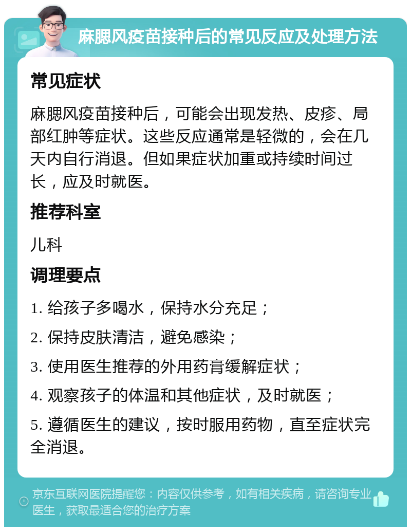 麻腮风疫苗接种后的常见反应及处理方法 常见症状 麻腮风疫苗接种后，可能会出现发热、皮疹、局部红肿等症状。这些反应通常是轻微的，会在几天内自行消退。但如果症状加重或持续时间过长，应及时就医。 推荐科室 儿科 调理要点 1. 给孩子多喝水，保持水分充足； 2. 保持皮肤清洁，避免感染； 3. 使用医生推荐的外用药膏缓解症状； 4. 观察孩子的体温和其他症状，及时就医； 5. 遵循医生的建议，按时服用药物，直至症状完全消退。