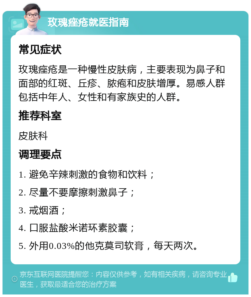 玫瑰痤疮就医指南 常见症状 玫瑰痤疮是一种慢性皮肤病，主要表现为鼻子和面部的红斑、丘疹、脓疱和皮肤增厚。易感人群包括中年人、女性和有家族史的人群。 推荐科室 皮肤科 调理要点 1. 避免辛辣刺激的食物和饮料； 2. 尽量不要摩擦刺激鼻子； 3. 戒烟酒； 4. 口服盐酸米诺环素胶囊； 5. 外用0.03%的他克莫司软膏，每天两次。