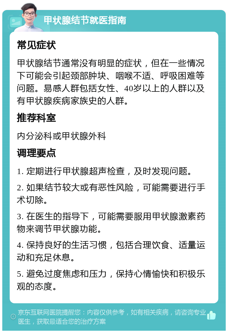 甲状腺结节就医指南 常见症状 甲状腺结节通常没有明显的症状，但在一些情况下可能会引起颈部肿块、咽喉不适、呼吸困难等问题。易感人群包括女性、40岁以上的人群以及有甲状腺疾病家族史的人群。 推荐科室 内分泌科或甲状腺外科 调理要点 1. 定期进行甲状腺超声检查，及时发现问题。 2. 如果结节较大或有恶性风险，可能需要进行手术切除。 3. 在医生的指导下，可能需要服用甲状腺激素药物来调节甲状腺功能。 4. 保持良好的生活习惯，包括合理饮食、适量运动和充足休息。 5. 避免过度焦虑和压力，保持心情愉快和积极乐观的态度。