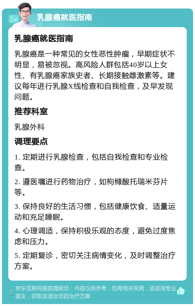 乳腺癌就医指南 乳腺癌就医指南 乳腺癌是一种常见的女性恶性肿瘤，早期症状不明显，易被忽视。高风险人群包括40岁以上女性、有乳腺癌家族史者、长期接触雌激素等。建议每年进行乳腺X线检查和自我检查，及早发现问题。 推荐科室 乳腺外科 调理要点 1. 定期进行乳腺检查，包括自我检查和专业检查。 2. 遵医嘱进行药物治疗，如枸橼酸托瑞米芬片等。 3. 保持良好的生活习惯，包括健康饮食、适量运动和充足睡眠。 4. 心理调适，保持积极乐观的态度，避免过度焦虑和压力。 5. 定期复诊，密切关注病情变化，及时调整治疗方案。