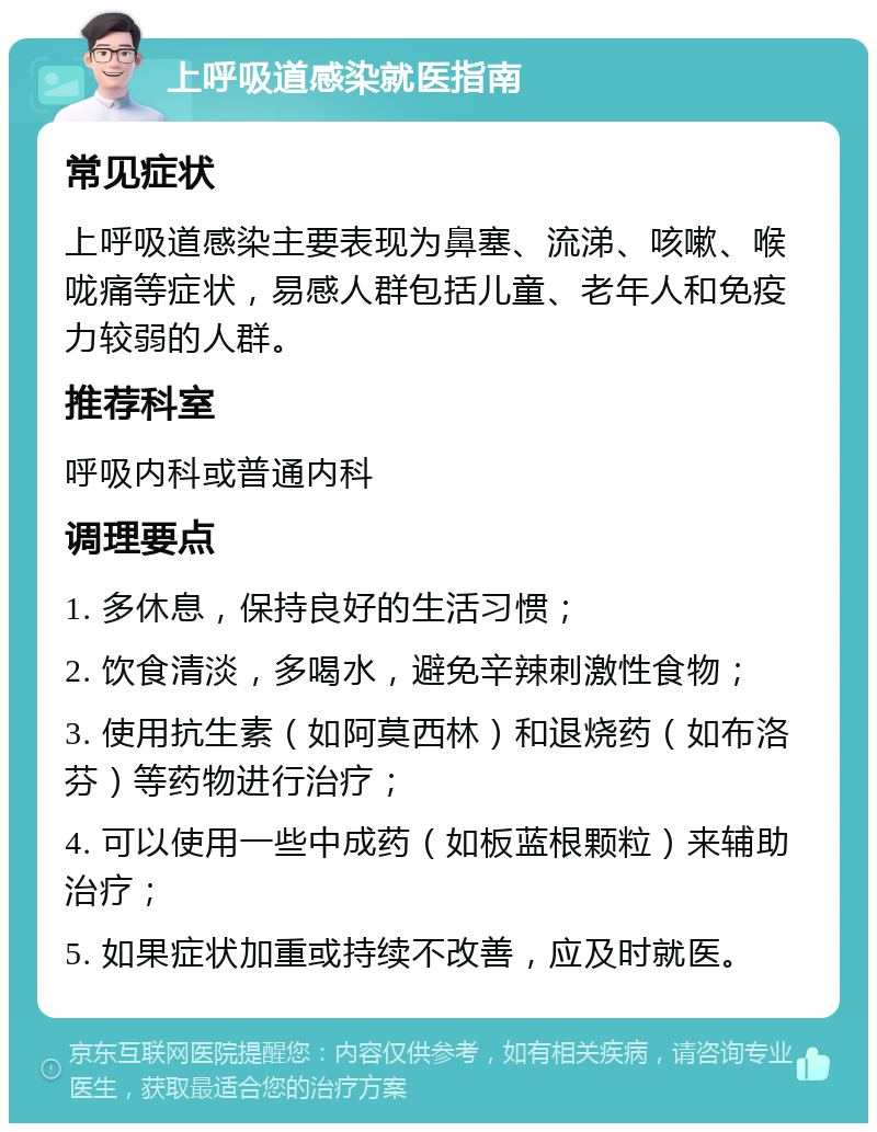 上呼吸道感染就医指南 常见症状 上呼吸道感染主要表现为鼻塞、流涕、咳嗽、喉咙痛等症状，易感人群包括儿童、老年人和免疫力较弱的人群。 推荐科室 呼吸内科或普通内科 调理要点 1. 多休息，保持良好的生活习惯； 2. 饮食清淡，多喝水，避免辛辣刺激性食物； 3. 使用抗生素（如阿莫西林）和退烧药（如布洛芬）等药物进行治疗； 4. 可以使用一些中成药（如板蓝根颗粒）来辅助治疗； 5. 如果症状加重或持续不改善，应及时就医。