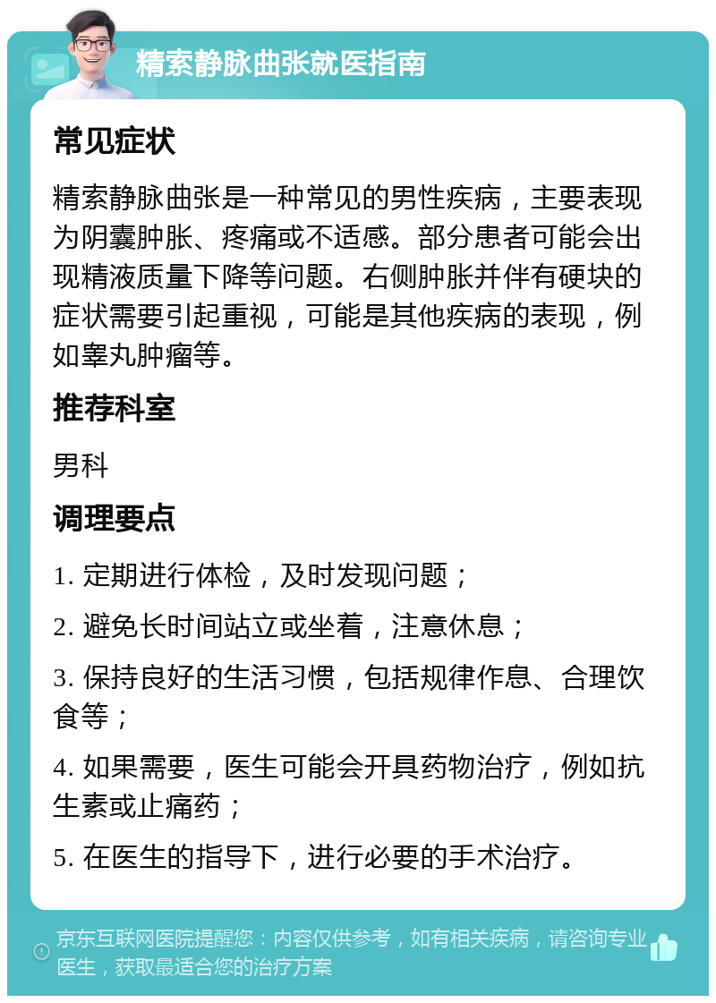 精索静脉曲张就医指南 常见症状 精索静脉曲张是一种常见的男性疾病，主要表现为阴囊肿胀、疼痛或不适感。部分患者可能会出现精液质量下降等问题。右侧肿胀并伴有硬块的症状需要引起重视，可能是其他疾病的表现，例如睾丸肿瘤等。 推荐科室 男科 调理要点 1. 定期进行体检，及时发现问题； 2. 避免长时间站立或坐着，注意休息； 3. 保持良好的生活习惯，包括规律作息、合理饮食等； 4. 如果需要，医生可能会开具药物治疗，例如抗生素或止痛药； 5. 在医生的指导下，进行必要的手术治疗。