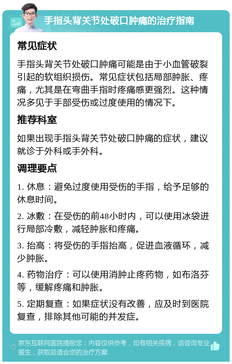 手指头背关节处破口肿痛的治疗指南 常见症状 手指头背关节处破口肿痛可能是由于小血管破裂引起的软组织损伤。常见症状包括局部肿胀、疼痛，尤其是在弯曲手指时疼痛感更强烈。这种情况多见于手部受伤或过度使用的情况下。 推荐科室 如果出现手指头背关节处破口肿痛的症状，建议就诊于外科或手外科。 调理要点 1. 休息：避免过度使用受伤的手指，给予足够的休息时间。 2. 冰敷：在受伤的前48小时内，可以使用冰袋进行局部冷敷，减轻肿胀和疼痛。 3. 抬高：将受伤的手指抬高，促进血液循环，减少肿胀。 4. 药物治疗：可以使用消肿止疼药物，如布洛芬等，缓解疼痛和肿胀。 5. 定期复查：如果症状没有改善，应及时到医院复查，排除其他可能的并发症。