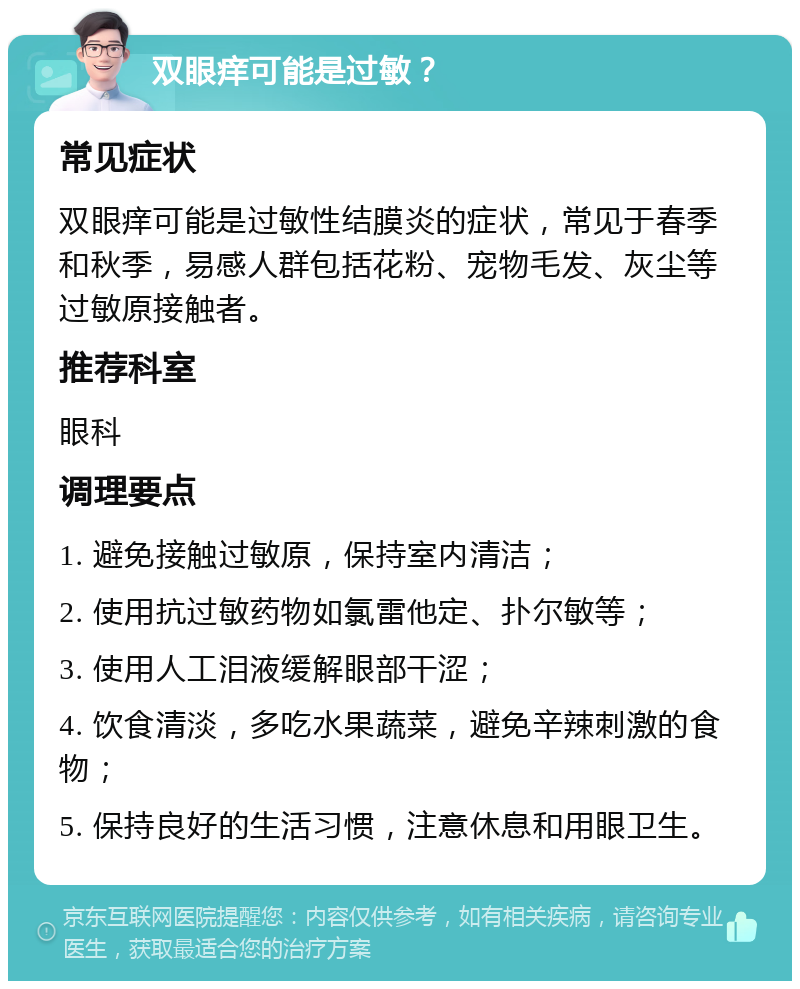 双眼痒可能是过敏？ 常见症状 双眼痒可能是过敏性结膜炎的症状，常见于春季和秋季，易感人群包括花粉、宠物毛发、灰尘等过敏原接触者。 推荐科室 眼科 调理要点 1. 避免接触过敏原，保持室内清洁； 2. 使用抗过敏药物如氯雷他定、扑尔敏等； 3. 使用人工泪液缓解眼部干涩； 4. 饮食清淡，多吃水果蔬菜，避免辛辣刺激的食物； 5. 保持良好的生活习惯，注意休息和用眼卫生。