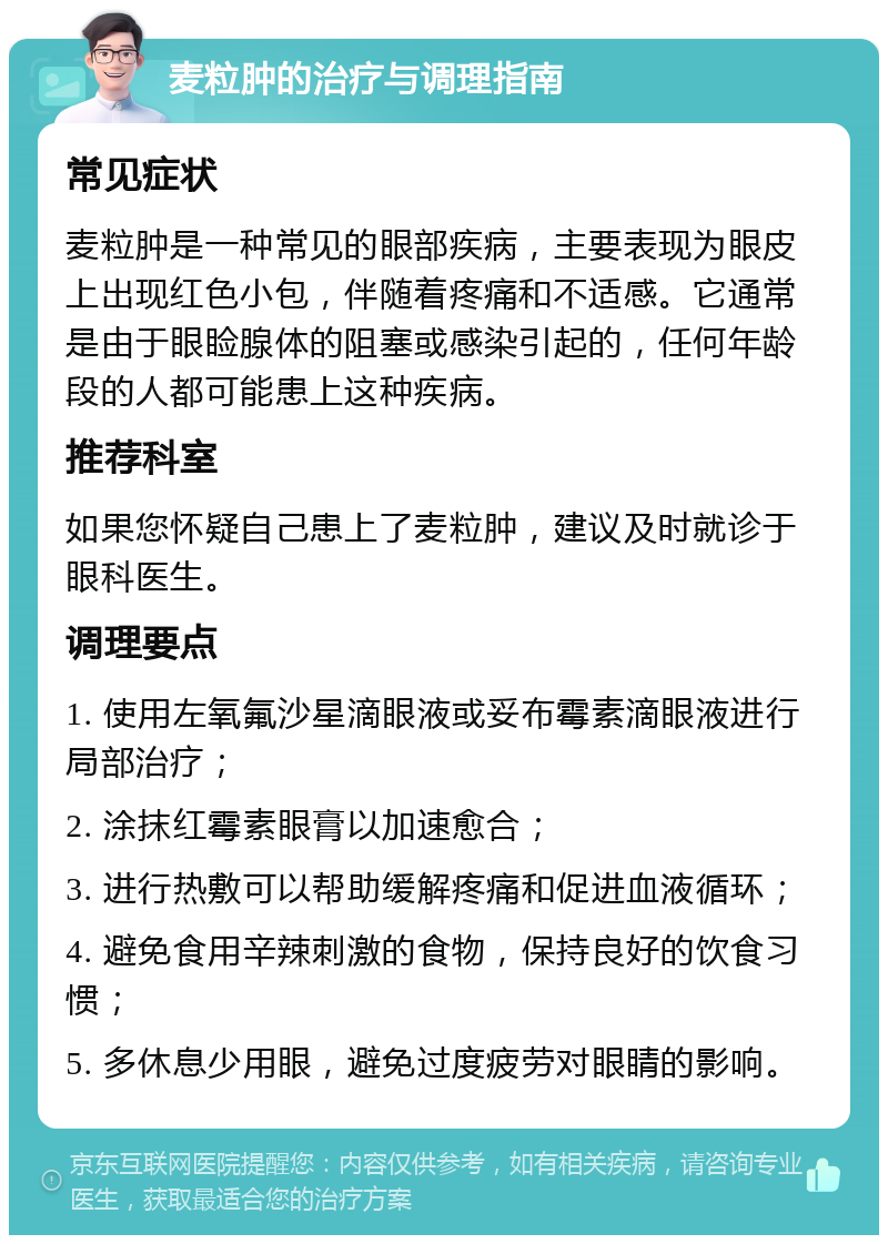 麦粒肿的治疗与调理指南 常见症状 麦粒肿是一种常见的眼部疾病，主要表现为眼皮上出现红色小包，伴随着疼痛和不适感。它通常是由于眼睑腺体的阻塞或感染引起的，任何年龄段的人都可能患上这种疾病。 推荐科室 如果您怀疑自己患上了麦粒肿，建议及时就诊于眼科医生。 调理要点 1. 使用左氧氟沙星滴眼液或妥布霉素滴眼液进行局部治疗； 2. 涂抹红霉素眼膏以加速愈合； 3. 进行热敷可以帮助缓解疼痛和促进血液循环； 4. 避免食用辛辣刺激的食物，保持良好的饮食习惯； 5. 多休息少用眼，避免过度疲劳对眼睛的影响。