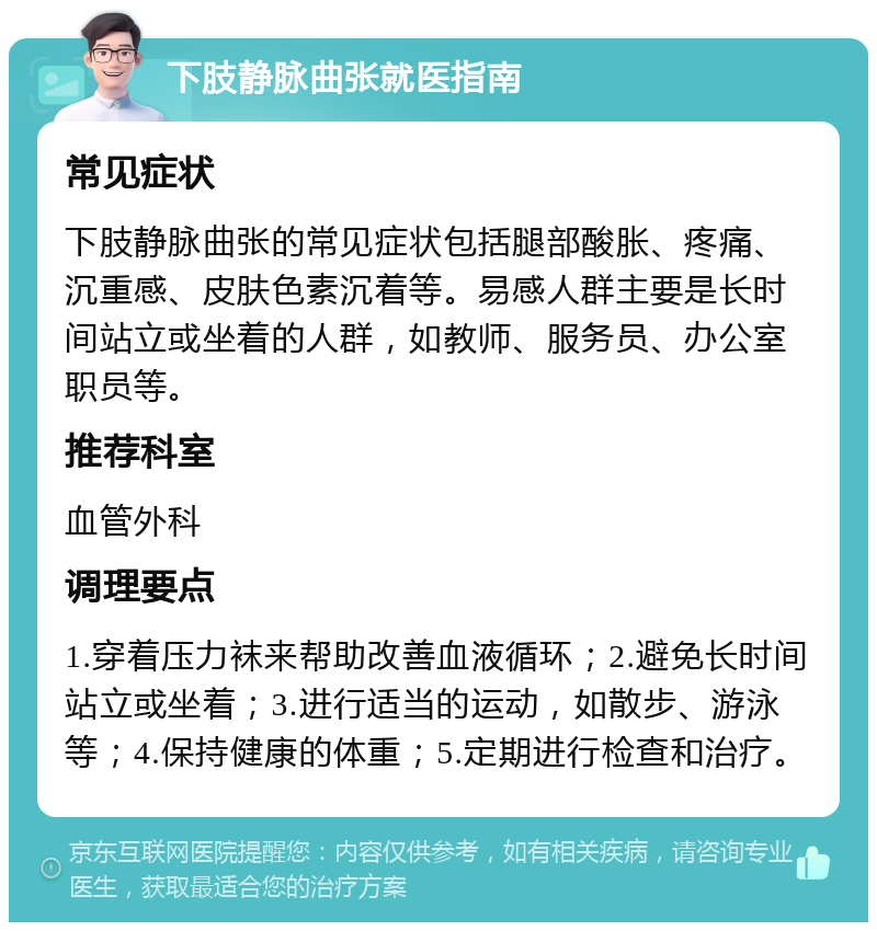 下肢静脉曲张就医指南 常见症状 下肢静脉曲张的常见症状包括腿部酸胀、疼痛、沉重感、皮肤色素沉着等。易感人群主要是长时间站立或坐着的人群，如教师、服务员、办公室职员等。 推荐科室 血管外科 调理要点 1.穿着压力袜来帮助改善血液循环；2.避免长时间站立或坐着；3.进行适当的运动，如散步、游泳等；4.保持健康的体重；5.定期进行检查和治疗。