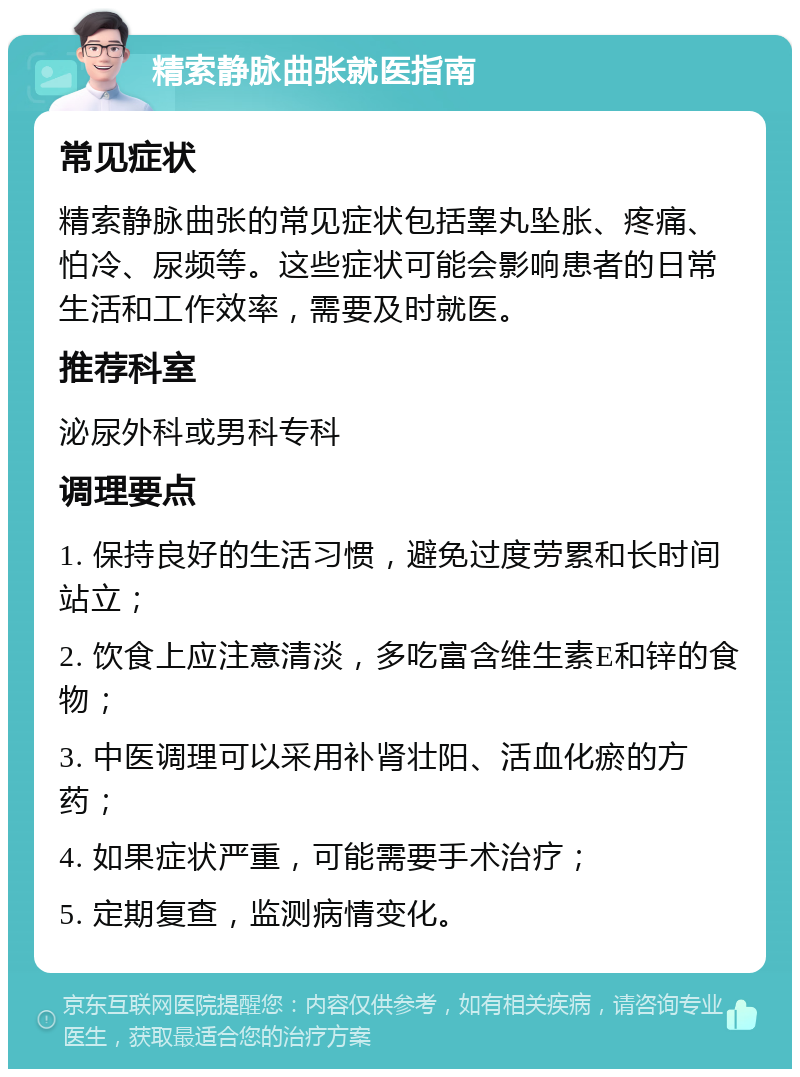 精索静脉曲张就医指南 常见症状 精索静脉曲张的常见症状包括睾丸坠胀、疼痛、怕冷、尿频等。这些症状可能会影响患者的日常生活和工作效率，需要及时就医。 推荐科室 泌尿外科或男科专科 调理要点 1. 保持良好的生活习惯，避免过度劳累和长时间站立； 2. 饮食上应注意清淡，多吃富含维生素E和锌的食物； 3. 中医调理可以采用补肾壮阳、活血化瘀的方药； 4. 如果症状严重，可能需要手术治疗； 5. 定期复查，监测病情变化。