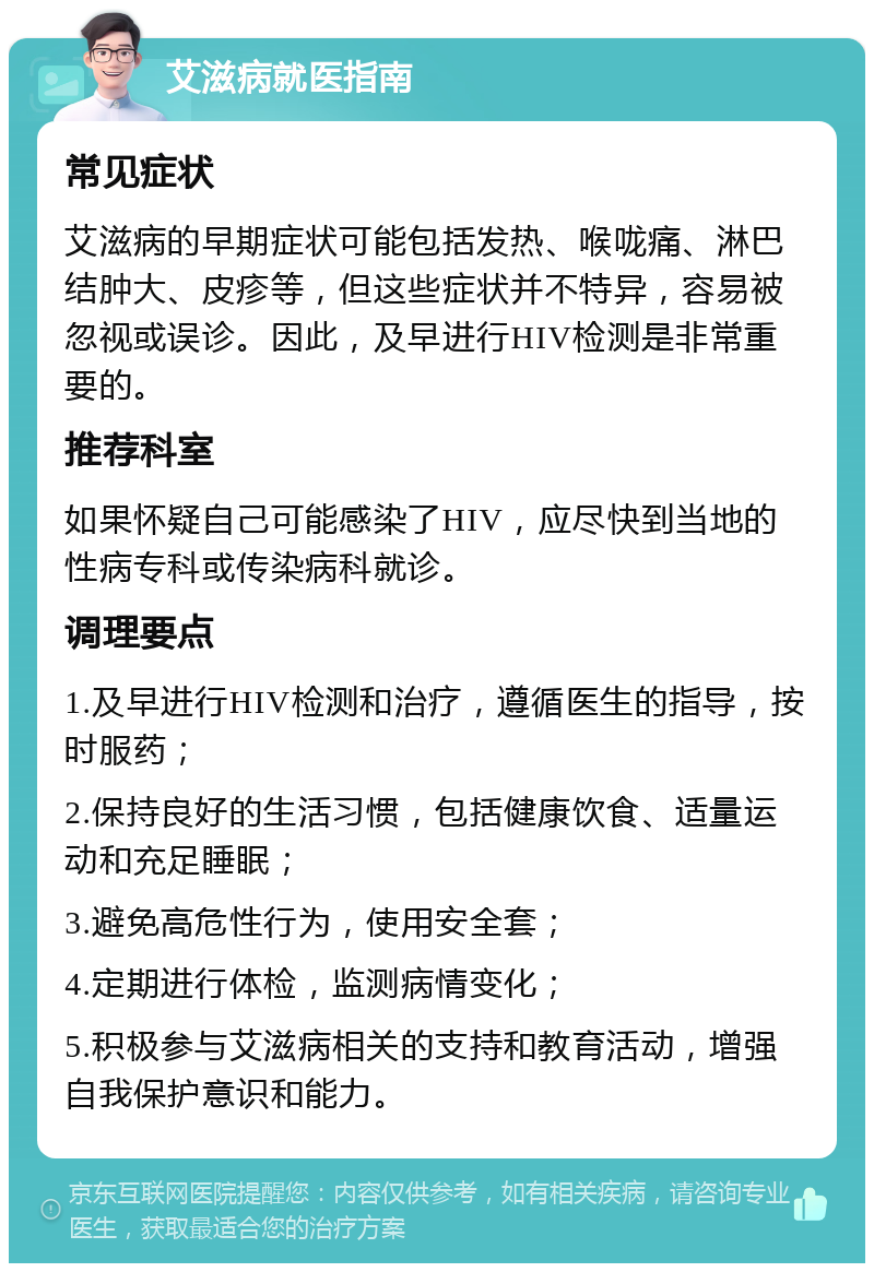 艾滋病就医指南 常见症状 艾滋病的早期症状可能包括发热、喉咙痛、淋巴结肿大、皮疹等，但这些症状并不特异，容易被忽视或误诊。因此，及早进行HIV检测是非常重要的。 推荐科室 如果怀疑自己可能感染了HIV，应尽快到当地的性病专科或传染病科就诊。 调理要点 1.及早进行HIV检测和治疗，遵循医生的指导，按时服药； 2.保持良好的生活习惯，包括健康饮食、适量运动和充足睡眠； 3.避免高危性行为，使用安全套； 4.定期进行体检，监测病情变化； 5.积极参与艾滋病相关的支持和教育活动，增强自我保护意识和能力。