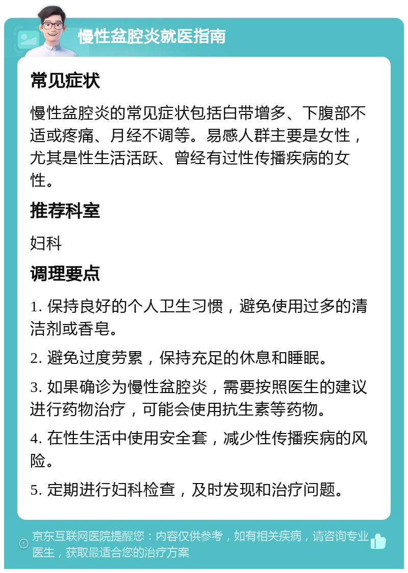 慢性盆腔炎就医指南 常见症状 慢性盆腔炎的常见症状包括白带增多、下腹部不适或疼痛、月经不调等。易感人群主要是女性，尤其是性生活活跃、曾经有过性传播疾病的女性。 推荐科室 妇科 调理要点 1. 保持良好的个人卫生习惯，避免使用过多的清洁剂或香皂。 2. 避免过度劳累，保持充足的休息和睡眠。 3. 如果确诊为慢性盆腔炎，需要按照医生的建议进行药物治疗，可能会使用抗生素等药物。 4. 在性生活中使用安全套，减少性传播疾病的风险。 5. 定期进行妇科检查，及时发现和治疗问题。