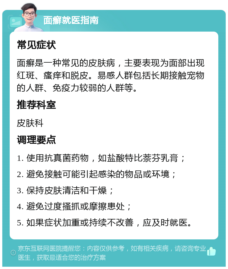 面癣就医指南 常见症状 面癣是一种常见的皮肤病，主要表现为面部出现红斑、瘙痒和脱皮。易感人群包括长期接触宠物的人群、免疫力较弱的人群等。 推荐科室 皮肤科 调理要点 1. 使用抗真菌药物，如盐酸特比萘芬乳膏； 2. 避免接触可能引起感染的物品或环境； 3. 保持皮肤清洁和干燥； 4. 避免过度搔抓或摩擦患处； 5. 如果症状加重或持续不改善，应及时就医。