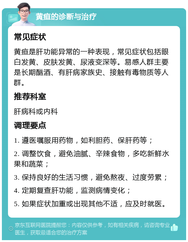 黄疸的诊断与治疗 常见症状 黄疸是肝功能异常的一种表现，常见症状包括眼白发黄、皮肤发黄、尿液变深等。易感人群主要是长期酗酒、有肝病家族史、接触有毒物质等人群。 推荐科室 肝病科或内科 调理要点 1. 遵医嘱服用药物，如利胆药、保肝药等； 2. 调整饮食，避免油腻、辛辣食物，多吃新鲜水果和蔬菜； 3. 保持良好的生活习惯，避免熬夜、过度劳累； 4. 定期复查肝功能，监测病情变化； 5. 如果症状加重或出现其他不适，应及时就医。