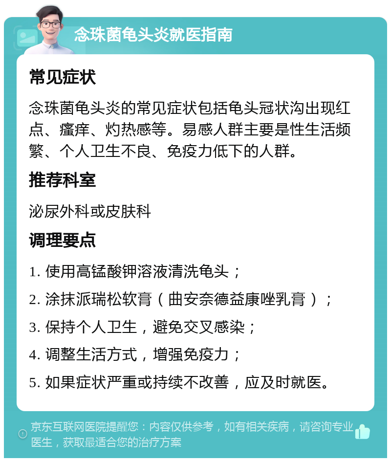 念珠菌龟头炎就医指南 常见症状 念珠菌龟头炎的常见症状包括龟头冠状沟出现红点、瘙痒、灼热感等。易感人群主要是性生活频繁、个人卫生不良、免疫力低下的人群。 推荐科室 泌尿外科或皮肤科 调理要点 1. 使用高锰酸钾溶液清洗龟头； 2. 涂抹派瑞松软膏（曲安奈德益康唑乳膏）； 3. 保持个人卫生，避免交叉感染； 4. 调整生活方式，增强免疫力； 5. 如果症状严重或持续不改善，应及时就医。