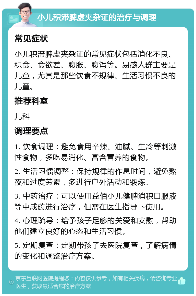 小儿积滞脾虚夹杂证的治疗与调理 常见症状 小儿积滞脾虚夹杂证的常见症状包括消化不良、积食、食欲差、腹胀、腹泻等。易感人群主要是儿童，尤其是那些饮食不规律、生活习惯不良的儿童。 推荐科室 儿科 调理要点 1. 饮食调理：避免食用辛辣、油腻、生冷等刺激性食物，多吃易消化、富含营养的食物。 2. 生活习惯调整：保持规律的作息时间，避免熬夜和过度劳累，多进行户外活动和锻炼。 3. 中药治疗：可以使用益佰小儿健脾消积口服液等中成药进行治疗，但需在医生指导下使用。 4. 心理疏导：给予孩子足够的关爱和安慰，帮助他们建立良好的心态和生活习惯。 5. 定期复查：定期带孩子去医院复查，了解病情的变化和调整治疗方案。