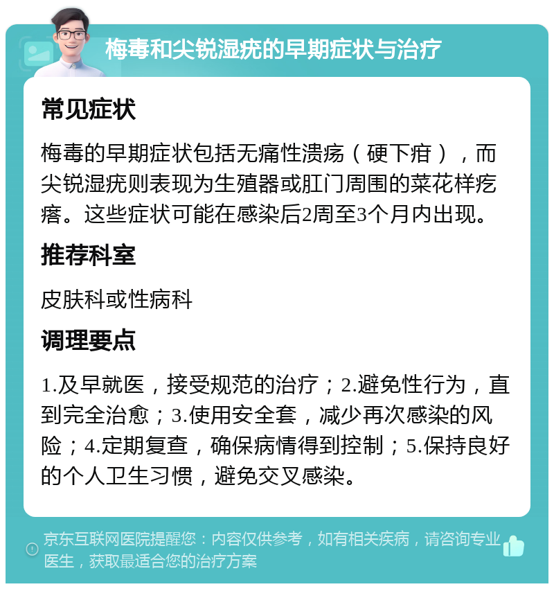 梅毒和尖锐湿疣的早期症状与治疗 常见症状 梅毒的早期症状包括无痛性溃疡（硬下疳），而尖锐湿疣则表现为生殖器或肛门周围的菜花样疙瘩。这些症状可能在感染后2周至3个月内出现。 推荐科室 皮肤科或性病科 调理要点 1.及早就医，接受规范的治疗；2.避免性行为，直到完全治愈；3.使用安全套，减少再次感染的风险；4.定期复查，确保病情得到控制；5.保持良好的个人卫生习惯，避免交叉感染。