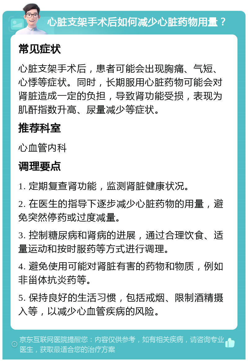 心脏支架手术后如何减少心脏药物用量？ 常见症状 心脏支架手术后，患者可能会出现胸痛、气短、心悸等症状。同时，长期服用心脏药物可能会对肾脏造成一定的负担，导致肾功能受损，表现为肌酐指数升高、尿量减少等症状。 推荐科室 心血管内科 调理要点 1. 定期复查肾功能，监测肾脏健康状况。 2. 在医生的指导下逐步减少心脏药物的用量，避免突然停药或过度减量。 3. 控制糖尿病和肾病的进展，通过合理饮食、适量运动和按时服药等方式进行调理。 4. 避免使用可能对肾脏有害的药物和物质，例如非甾体抗炎药等。 5. 保持良好的生活习惯，包括戒烟、限制酒精摄入等，以减少心血管疾病的风险。