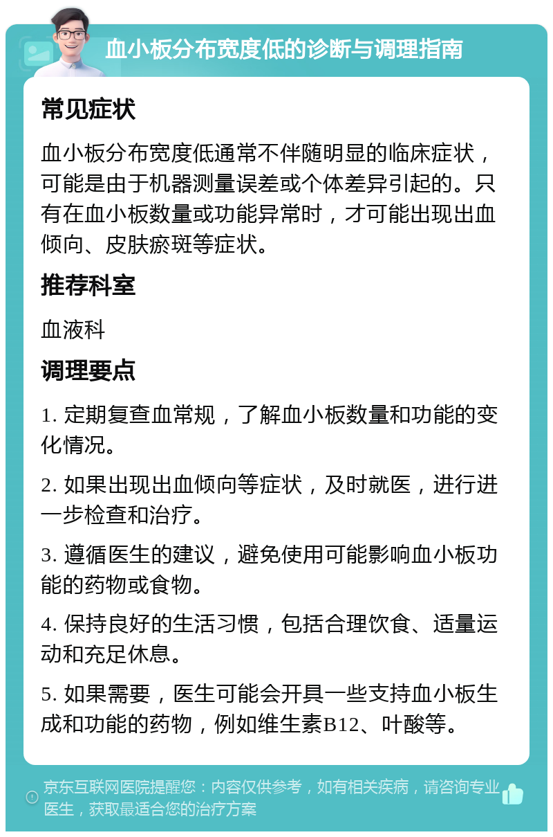 血小板分布宽度低的诊断与调理指南 常见症状 血小板分布宽度低通常不伴随明显的临床症状，可能是由于机器测量误差或个体差异引起的。只有在血小板数量或功能异常时，才可能出现出血倾向、皮肤瘀斑等症状。 推荐科室 血液科 调理要点 1. 定期复查血常规，了解血小板数量和功能的变化情况。 2. 如果出现出血倾向等症状，及时就医，进行进一步检查和治疗。 3. 遵循医生的建议，避免使用可能影响血小板功能的药物或食物。 4. 保持良好的生活习惯，包括合理饮食、适量运动和充足休息。 5. 如果需要，医生可能会开具一些支持血小板生成和功能的药物，例如维生素B12、叶酸等。