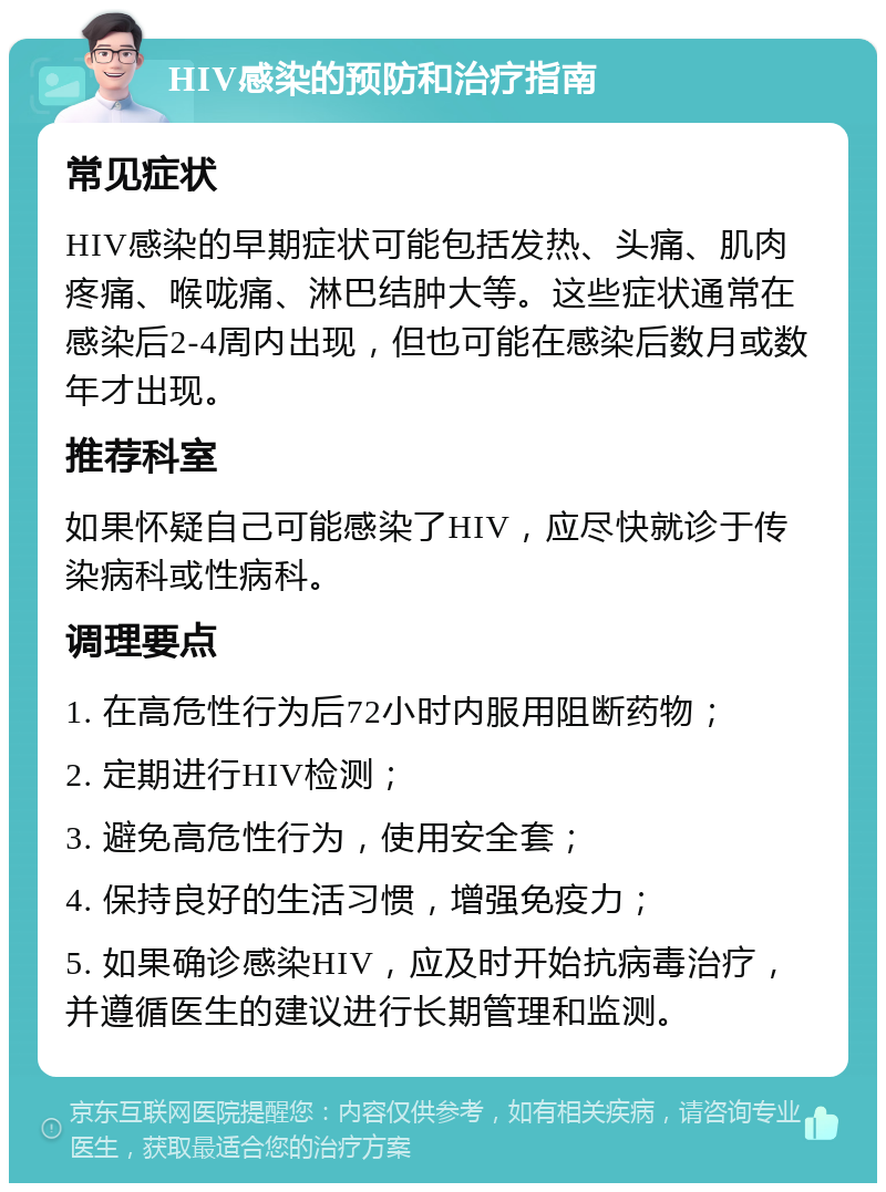 HIV感染的预防和治疗指南 常见症状 HIV感染的早期症状可能包括发热、头痛、肌肉疼痛、喉咙痛、淋巴结肿大等。这些症状通常在感染后2-4周内出现，但也可能在感染后数月或数年才出现。 推荐科室 如果怀疑自己可能感染了HIV，应尽快就诊于传染病科或性病科。 调理要点 1. 在高危性行为后72小时内服用阻断药物； 2. 定期进行HIV检测； 3. 避免高危性行为，使用安全套； 4. 保持良好的生活习惯，增强免疫力； 5. 如果确诊感染HIV，应及时开始抗病毒治疗，并遵循医生的建议进行长期管理和监测。