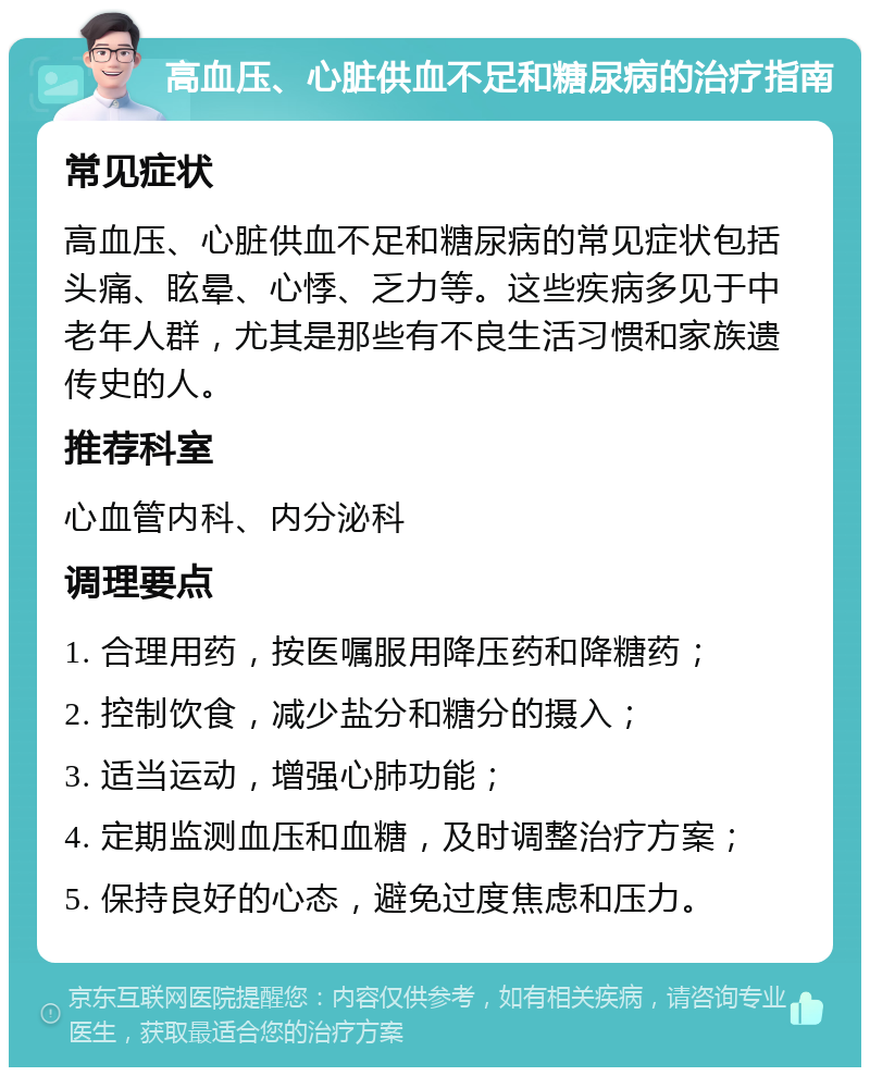 高血压、心脏供血不足和糖尿病的治疗指南 常见症状 高血压、心脏供血不足和糖尿病的常见症状包括头痛、眩晕、心悸、乏力等。这些疾病多见于中老年人群，尤其是那些有不良生活习惯和家族遗传史的人。 推荐科室 心血管内科、内分泌科 调理要点 1. 合理用药，按医嘱服用降压药和降糖药； 2. 控制饮食，减少盐分和糖分的摄入； 3. 适当运动，增强心肺功能； 4. 定期监测血压和血糖，及时调整治疗方案； 5. 保持良好的心态，避免过度焦虑和压力。