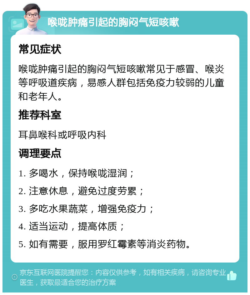 喉咙肿痛引起的胸闷气短咳嗽 常见症状 喉咙肿痛引起的胸闷气短咳嗽常见于感冒、喉炎等呼吸道疾病，易感人群包括免疫力较弱的儿童和老年人。 推荐科室 耳鼻喉科或呼吸内科 调理要点 1. 多喝水，保持喉咙湿润； 2. 注意休息，避免过度劳累； 3. 多吃水果蔬菜，增强免疫力； 4. 适当运动，提高体质； 5. 如有需要，服用罗红霉素等消炎药物。