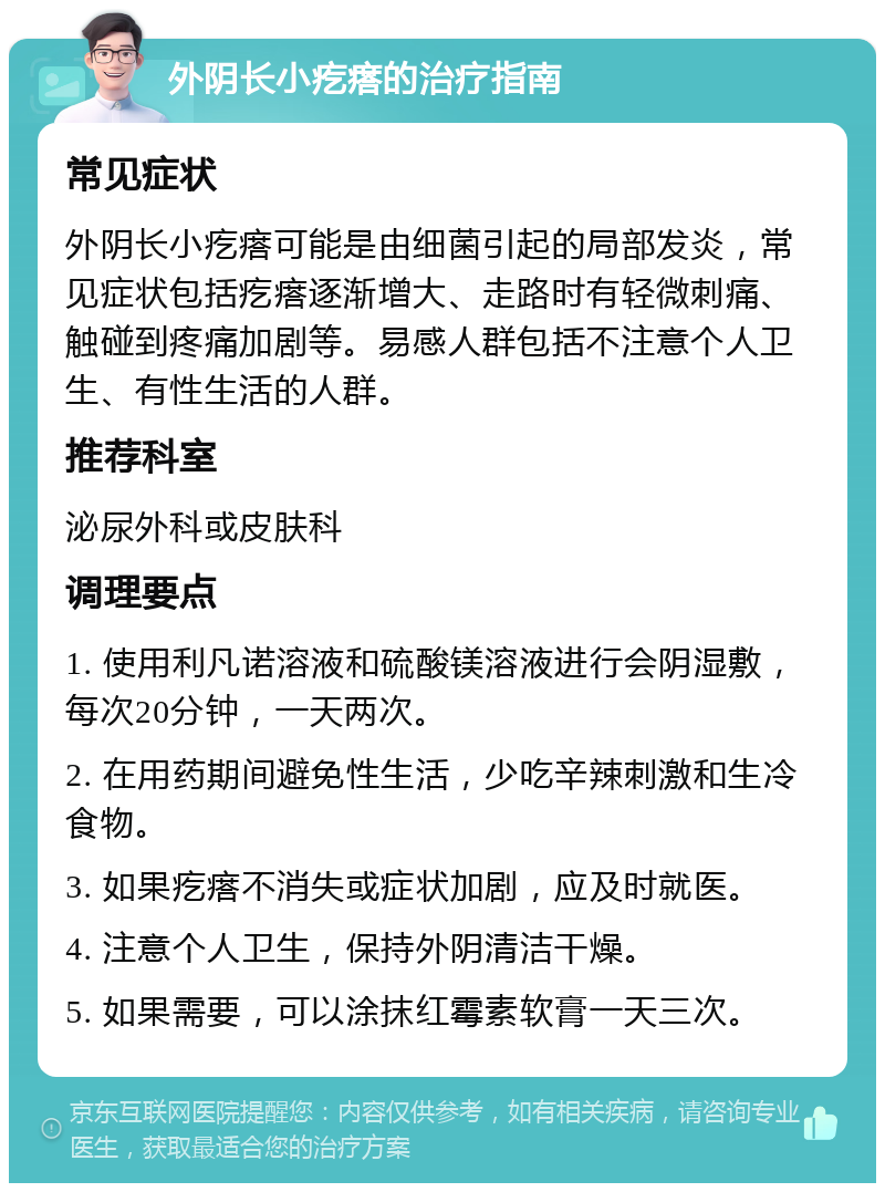 外阴长小疙瘩的治疗指南 常见症状 外阴长小疙瘩可能是由细菌引起的局部发炎，常见症状包括疙瘩逐渐增大、走路时有轻微刺痛、触碰到疼痛加剧等。易感人群包括不注意个人卫生、有性生活的人群。 推荐科室 泌尿外科或皮肤科 调理要点 1. 使用利凡诺溶液和硫酸镁溶液进行会阴湿敷，每次20分钟，一天两次。 2. 在用药期间避免性生活，少吃辛辣刺激和生冷食物。 3. 如果疙瘩不消失或症状加剧，应及时就医。 4. 注意个人卫生，保持外阴清洁干燥。 5. 如果需要，可以涂抹红霉素软膏一天三次。