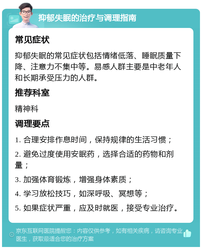 抑郁失眠的治疗与调理指南 常见症状 抑郁失眠的常见症状包括情绪低落、睡眠质量下降、注意力不集中等。易感人群主要是中老年人和长期承受压力的人群。 推荐科室 精神科 调理要点 1. 合理安排作息时间，保持规律的生活习惯； 2. 避免过度使用安眠药，选择合适的药物和剂量； 3. 加强体育锻炼，增强身体素质； 4. 学习放松技巧，如深呼吸、冥想等； 5. 如果症状严重，应及时就医，接受专业治疗。