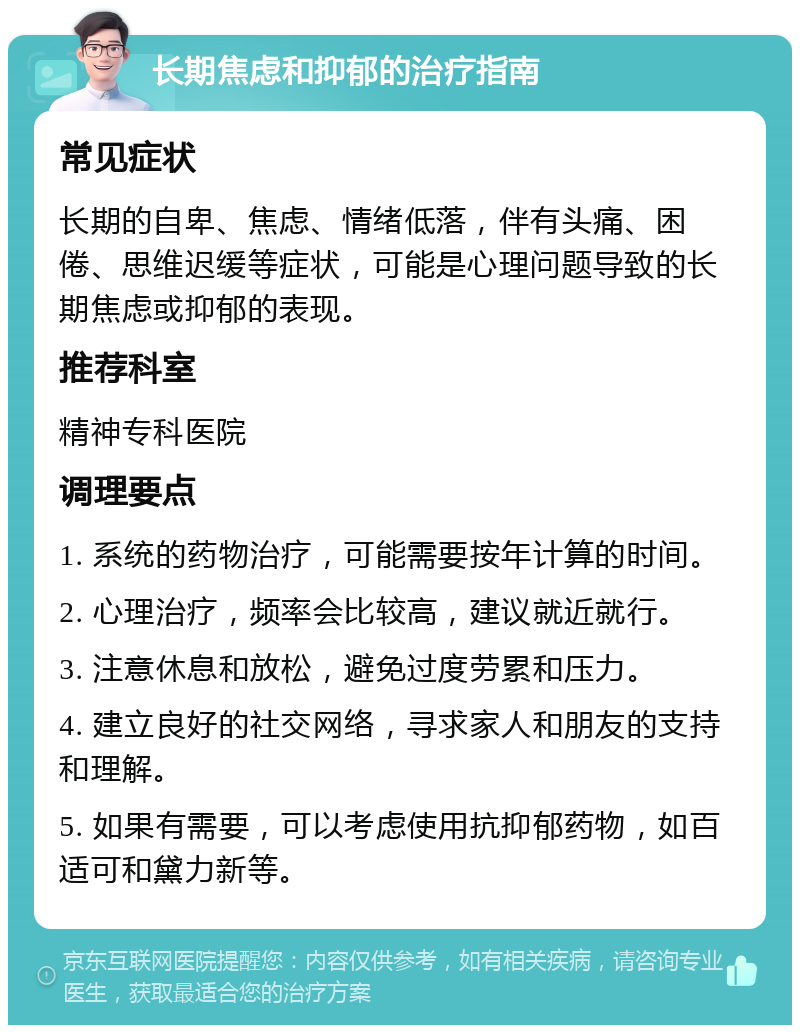 长期焦虑和抑郁的治疗指南 常见症状 长期的自卑、焦虑、情绪低落，伴有头痛、困倦、思维迟缓等症状，可能是心理问题导致的长期焦虑或抑郁的表现。 推荐科室 精神专科医院 调理要点 1. 系统的药物治疗，可能需要按年计算的时间。 2. 心理治疗，频率会比较高，建议就近就行。 3. 注意休息和放松，避免过度劳累和压力。 4. 建立良好的社交网络，寻求家人和朋友的支持和理解。 5. 如果有需要，可以考虑使用抗抑郁药物，如百适可和黛力新等。