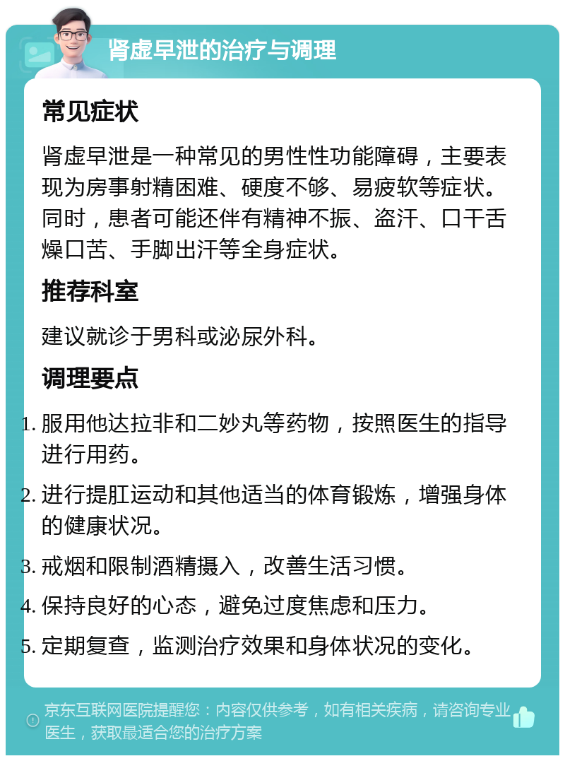 肾虚早泄的治疗与调理 常见症状 肾虚早泄是一种常见的男性性功能障碍，主要表现为房事射精困难、硬度不够、易疲软等症状。同时，患者可能还伴有精神不振、盗汗、口干舌燥口苦、手脚出汗等全身症状。 推荐科室 建议就诊于男科或泌尿外科。 调理要点 服用他达拉非和二妙丸等药物，按照医生的指导进行用药。 进行提肛运动和其他适当的体育锻炼，增强身体的健康状况。 戒烟和限制酒精摄入，改善生活习惯。 保持良好的心态，避免过度焦虑和压力。 定期复查，监测治疗效果和身体状况的变化。