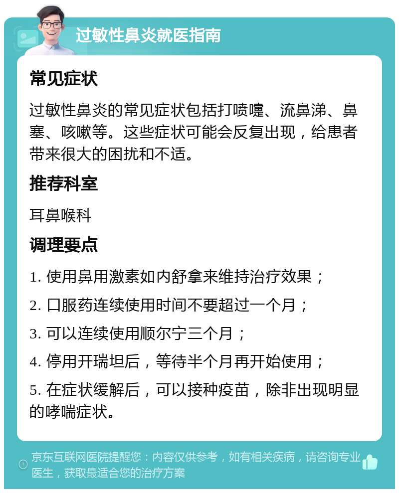 过敏性鼻炎就医指南 常见症状 过敏性鼻炎的常见症状包括打喷嚏、流鼻涕、鼻塞、咳嗽等。这些症状可能会反复出现，给患者带来很大的困扰和不适。 推荐科室 耳鼻喉科 调理要点 1. 使用鼻用激素如内舒拿来维持治疗效果； 2. 口服药连续使用时间不要超过一个月； 3. 可以连续使用顺尔宁三个月； 4. 停用开瑞坦后，等待半个月再开始使用； 5. 在症状缓解后，可以接种疫苗，除非出现明显的哮喘症状。