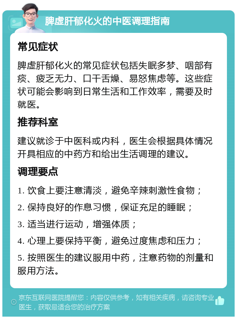 脾虚肝郁化火的中医调理指南 常见症状 脾虚肝郁化火的常见症状包括失眠多梦、咽部有痰、疲乏无力、口干舌燥、易怒焦虑等。这些症状可能会影响到日常生活和工作效率，需要及时就医。 推荐科室 建议就诊于中医科或内科，医生会根据具体情况开具相应的中药方和给出生活调理的建议。 调理要点 1. 饮食上要注意清淡，避免辛辣刺激性食物； 2. 保持良好的作息习惯，保证充足的睡眠； 3. 适当进行运动，增强体质； 4. 心理上要保持平衡，避免过度焦虑和压力； 5. 按照医生的建议服用中药，注意药物的剂量和服用方法。