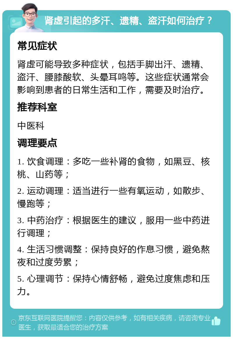 肾虚引起的多汗、遗精、盗汗如何治疗？ 常见症状 肾虚可能导致多种症状，包括手脚出汗、遗精、盗汗、腰膝酸软、头晕耳鸣等。这些症状通常会影响到患者的日常生活和工作，需要及时治疗。 推荐科室 中医科 调理要点 1. 饮食调理：多吃一些补肾的食物，如黑豆、核桃、山药等； 2. 运动调理：适当进行一些有氧运动，如散步、慢跑等； 3. 中药治疗：根据医生的建议，服用一些中药进行调理； 4. 生活习惯调整：保持良好的作息习惯，避免熬夜和过度劳累； 5. 心理调节：保持心情舒畅，避免过度焦虑和压力。