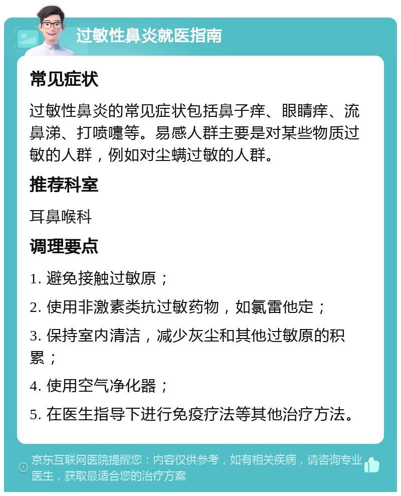 过敏性鼻炎就医指南 常见症状 过敏性鼻炎的常见症状包括鼻子痒、眼睛痒、流鼻涕、打喷嚏等。易感人群主要是对某些物质过敏的人群，例如对尘螨过敏的人群。 推荐科室 耳鼻喉科 调理要点 1. 避免接触过敏原； 2. 使用非激素类抗过敏药物，如氯雷他定； 3. 保持室内清洁，减少灰尘和其他过敏原的积累； 4. 使用空气净化器； 5. 在医生指导下进行免疫疗法等其他治疗方法。