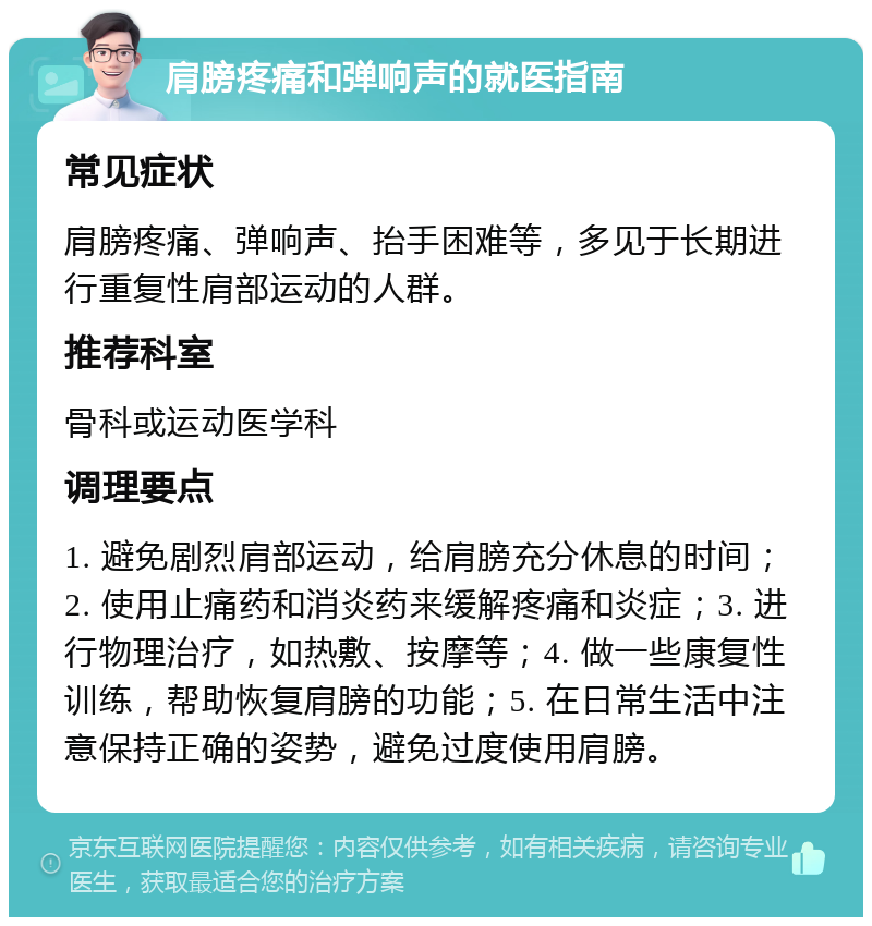 肩膀疼痛和弹响声的就医指南 常见症状 肩膀疼痛、弹响声、抬手困难等，多见于长期进行重复性肩部运动的人群。 推荐科室 骨科或运动医学科 调理要点 1. 避免剧烈肩部运动，给肩膀充分休息的时间；2. 使用止痛药和消炎药来缓解疼痛和炎症；3. 进行物理治疗，如热敷、按摩等；4. 做一些康复性训练，帮助恢复肩膀的功能；5. 在日常生活中注意保持正确的姿势，避免过度使用肩膀。