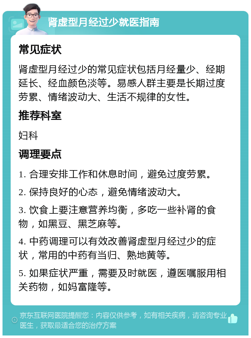 肾虚型月经过少就医指南 常见症状 肾虚型月经过少的常见症状包括月经量少、经期延长、经血颜色淡等。易感人群主要是长期过度劳累、情绪波动大、生活不规律的女性。 推荐科室 妇科 调理要点 1. 合理安排工作和休息时间，避免过度劳累。 2. 保持良好的心态，避免情绪波动大。 3. 饮食上要注意营养均衡，多吃一些补肾的食物，如黑豆、黑芝麻等。 4. 中药调理可以有效改善肾虚型月经过少的症状，常用的中药有当归、熟地黄等。 5. 如果症状严重，需要及时就医，遵医嘱服用相关药物，如妈富隆等。