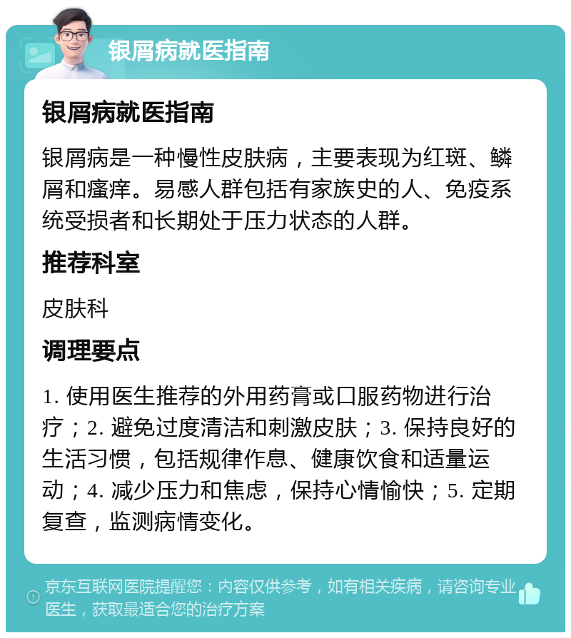 银屑病就医指南 银屑病就医指南 银屑病是一种慢性皮肤病，主要表现为红斑、鳞屑和瘙痒。易感人群包括有家族史的人、免疫系统受损者和长期处于压力状态的人群。 推荐科室 皮肤科 调理要点 1. 使用医生推荐的外用药膏或口服药物进行治疗；2. 避免过度清洁和刺激皮肤；3. 保持良好的生活习惯，包括规律作息、健康饮食和适量运动；4. 减少压力和焦虑，保持心情愉快；5. 定期复查，监测病情变化。