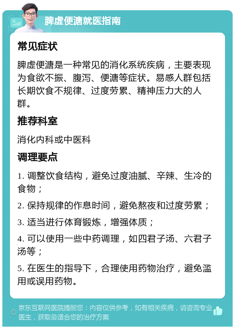 脾虚便溏就医指南 常见症状 脾虚便溏是一种常见的消化系统疾病，主要表现为食欲不振、腹泻、便溏等症状。易感人群包括长期饮食不规律、过度劳累、精神压力大的人群。 推荐科室 消化内科或中医科 调理要点 1. 调整饮食结构，避免过度油腻、辛辣、生冷的食物； 2. 保持规律的作息时间，避免熬夜和过度劳累； 3. 适当进行体育锻炼，增强体质； 4. 可以使用一些中药调理，如四君子汤、六君子汤等； 5. 在医生的指导下，合理使用药物治疗，避免滥用或误用药物。