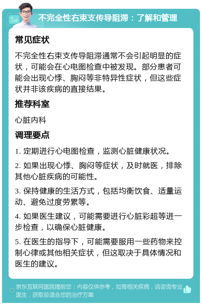 不完全性右束支传导阻滞：了解和管理 常见症状 不完全性右束支传导阻滞通常不会引起明显的症状，可能会在心电图检查中被发现。部分患者可能会出现心悸、胸闷等非特异性症状，但这些症状并非该疾病的直接结果。 推荐科室 心脏内科 调理要点 1. 定期进行心电图检查，监测心脏健康状况。 2. 如果出现心悸、胸闷等症状，及时就医，排除其他心脏疾病的可能性。 3. 保持健康的生活方式，包括均衡饮食、适量运动、避免过度劳累等。 4. 如果医生建议，可能需要进行心脏彩超等进一步检查，以确保心脏健康。 5. 在医生的指导下，可能需要服用一些药物来控制心律或其他相关症状，但这取决于具体情况和医生的建议。