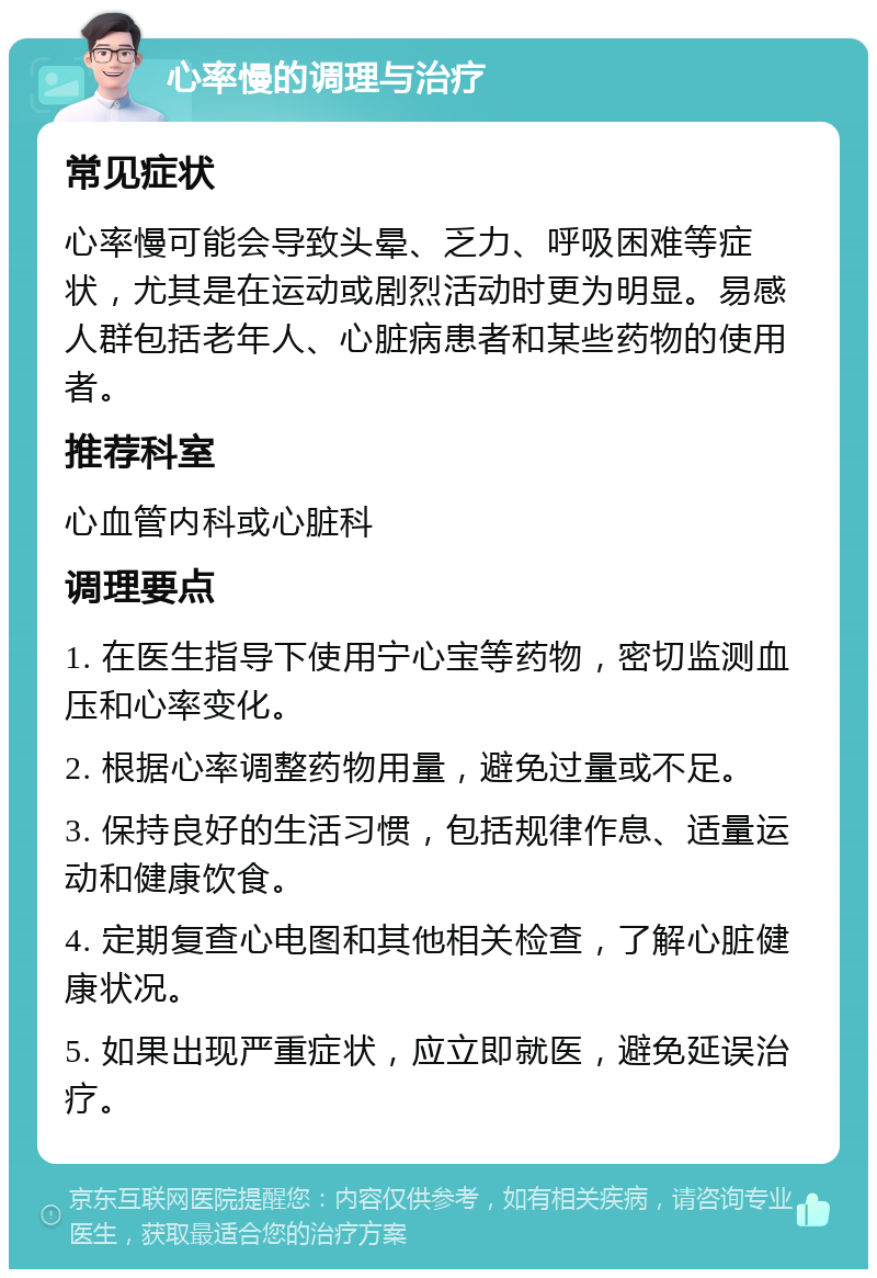 心率慢的调理与治疗 常见症状 心率慢可能会导致头晕、乏力、呼吸困难等症状，尤其是在运动或剧烈活动时更为明显。易感人群包括老年人、心脏病患者和某些药物的使用者。 推荐科室 心血管内科或心脏科 调理要点 1. 在医生指导下使用宁心宝等药物，密切监测血压和心率变化。 2. 根据心率调整药物用量，避免过量或不足。 3. 保持良好的生活习惯，包括规律作息、适量运动和健康饮食。 4. 定期复查心电图和其他相关检查，了解心脏健康状况。 5. 如果出现严重症状，应立即就医，避免延误治疗。