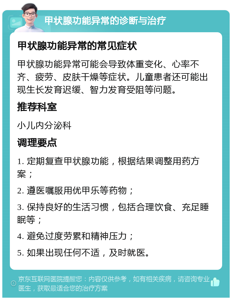 甲状腺功能异常的诊断与治疗 甲状腺功能异常的常见症状 甲状腺功能异常可能会导致体重变化、心率不齐、疲劳、皮肤干燥等症状。儿童患者还可能出现生长发育迟缓、智力发育受阻等问题。 推荐科室 小儿内分泌科 调理要点 1. 定期复查甲状腺功能，根据结果调整用药方案； 2. 遵医嘱服用优甲乐等药物； 3. 保持良好的生活习惯，包括合理饮食、充足睡眠等； 4. 避免过度劳累和精神压力； 5. 如果出现任何不适，及时就医。