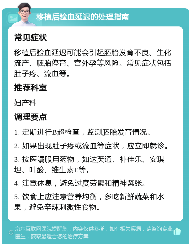 移植后验血延迟的处理指南 常见症状 移植后验血延迟可能会引起胚胎发育不良、生化流产、胚胎停育、宫外孕等风险。常见症状包括肚子疼、流血等。 推荐科室 妇产科 调理要点 1. 定期进行B超检查，监测胚胎发育情况。 2. 如果出现肚子疼或流血等症状，应立即就诊。 3. 按医嘱服用药物，如达芙通、补佳乐、安琪坦、叶酸、维生素E等。 4. 注意休息，避免过度劳累和精神紧张。 5. 饮食上应注意营养均衡，多吃新鲜蔬菜和水果，避免辛辣刺激性食物。