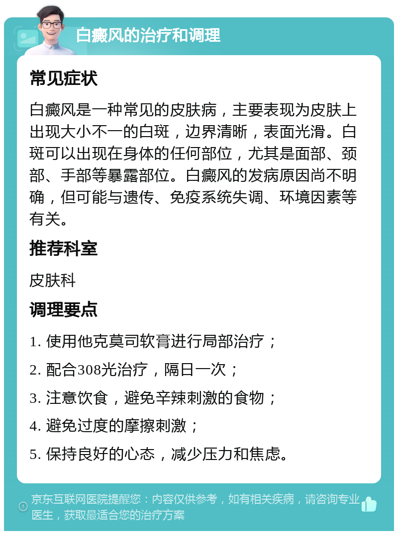 白癜风的治疗和调理 常见症状 白癜风是一种常见的皮肤病，主要表现为皮肤上出现大小不一的白斑，边界清晰，表面光滑。白斑可以出现在身体的任何部位，尤其是面部、颈部、手部等暴露部位。白癜风的发病原因尚不明确，但可能与遗传、免疫系统失调、环境因素等有关。 推荐科室 皮肤科 调理要点 1. 使用他克莫司软膏进行局部治疗； 2. 配合308光治疗，隔日一次； 3. 注意饮食，避免辛辣刺激的食物； 4. 避免过度的摩擦刺激； 5. 保持良好的心态，减少压力和焦虑。