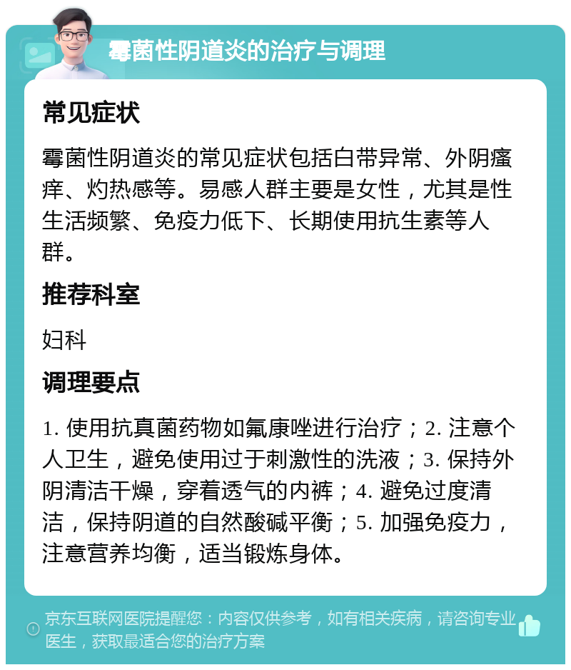 霉菌性阴道炎的治疗与调理 常见症状 霉菌性阴道炎的常见症状包括白带异常、外阴瘙痒、灼热感等。易感人群主要是女性，尤其是性生活频繁、免疫力低下、长期使用抗生素等人群。 推荐科室 妇科 调理要点 1. 使用抗真菌药物如氟康唑进行治疗；2. 注意个人卫生，避免使用过于刺激性的洗液；3. 保持外阴清洁干燥，穿着透气的内裤；4. 避免过度清洁，保持阴道的自然酸碱平衡；5. 加强免疫力，注意营养均衡，适当锻炼身体。