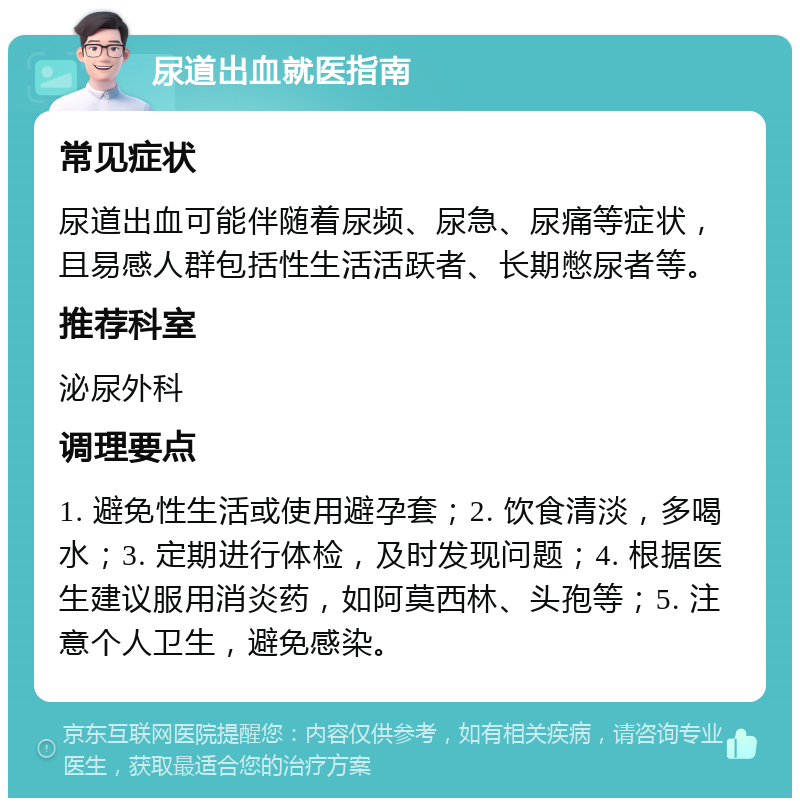 尿道出血就医指南 常见症状 尿道出血可能伴随着尿频、尿急、尿痛等症状，且易感人群包括性生活活跃者、长期憋尿者等。 推荐科室 泌尿外科 调理要点 1. 避免性生活或使用避孕套；2. 饮食清淡，多喝水；3. 定期进行体检，及时发现问题；4. 根据医生建议服用消炎药，如阿莫西林、头孢等；5. 注意个人卫生，避免感染。