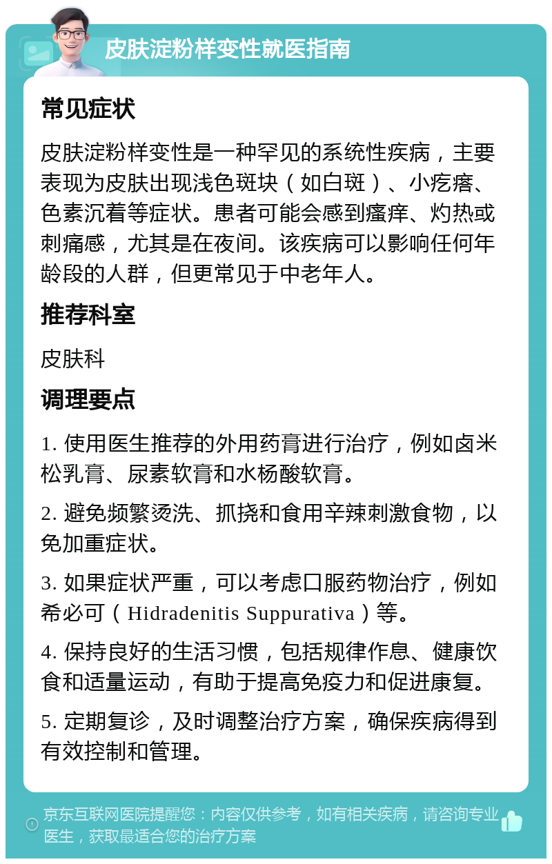 皮肤淀粉样变性就医指南 常见症状 皮肤淀粉样变性是一种罕见的系统性疾病，主要表现为皮肤出现浅色斑块（如白斑）、小疙瘩、色素沉着等症状。患者可能会感到瘙痒、灼热或刺痛感，尤其是在夜间。该疾病可以影响任何年龄段的人群，但更常见于中老年人。 推荐科室 皮肤科 调理要点 1. 使用医生推荐的外用药膏进行治疗，例如卤米松乳膏、尿素软膏和水杨酸软膏。 2. 避免频繁烫洗、抓挠和食用辛辣刺激食物，以免加重症状。 3. 如果症状严重，可以考虑口服药物治疗，例如希必可（Hidradenitis Suppurativa）等。 4. 保持良好的生活习惯，包括规律作息、健康饮食和适量运动，有助于提高免疫力和促进康复。 5. 定期复诊，及时调整治疗方案，确保疾病得到有效控制和管理。