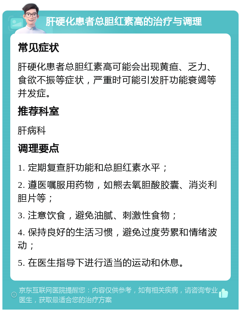 肝硬化患者总胆红素高的治疗与调理 常见症状 肝硬化患者总胆红素高可能会出现黄疸、乏力、食欲不振等症状，严重时可能引发肝功能衰竭等并发症。 推荐科室 肝病科 调理要点 1. 定期复查肝功能和总胆红素水平； 2. 遵医嘱服用药物，如熊去氧胆酸胶囊、消炎利胆片等； 3. 注意饮食，避免油腻、刺激性食物； 4. 保持良好的生活习惯，避免过度劳累和情绪波动； 5. 在医生指导下进行适当的运动和休息。