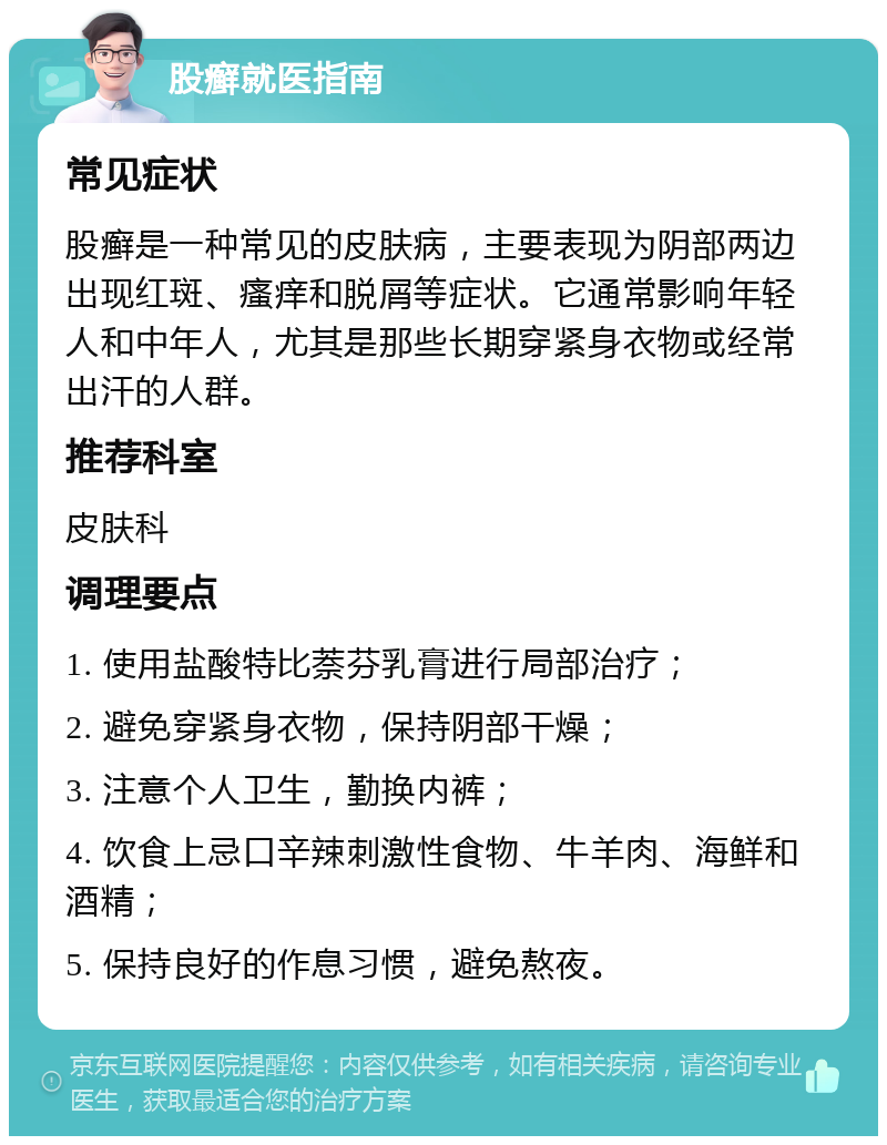 股癣就医指南 常见症状 股癣是一种常见的皮肤病，主要表现为阴部两边出现红斑、瘙痒和脱屑等症状。它通常影响年轻人和中年人，尤其是那些长期穿紧身衣物或经常出汗的人群。 推荐科室 皮肤科 调理要点 1. 使用盐酸特比萘芬乳膏进行局部治疗； 2. 避免穿紧身衣物，保持阴部干燥； 3. 注意个人卫生，勤换内裤； 4. 饮食上忌口辛辣刺激性食物、牛羊肉、海鲜和酒精； 5. 保持良好的作息习惯，避免熬夜。