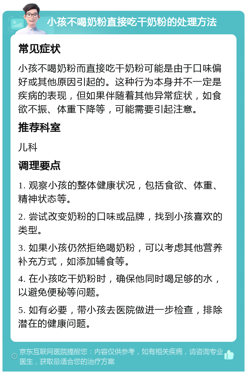 小孩不喝奶粉直接吃干奶粉的处理方法 常见症状 小孩不喝奶粉而直接吃干奶粉可能是由于口味偏好或其他原因引起的。这种行为本身并不一定是疾病的表现，但如果伴随着其他异常症状，如食欲不振、体重下降等，可能需要引起注意。 推荐科室 儿科 调理要点 1. 观察小孩的整体健康状况，包括食欲、体重、精神状态等。 2. 尝试改变奶粉的口味或品牌，找到小孩喜欢的类型。 3. 如果小孩仍然拒绝喝奶粉，可以考虑其他营养补充方式，如添加辅食等。 4. 在小孩吃干奶粉时，确保他同时喝足够的水，以避免便秘等问题。 5. 如有必要，带小孩去医院做进一步检查，排除潜在的健康问题。