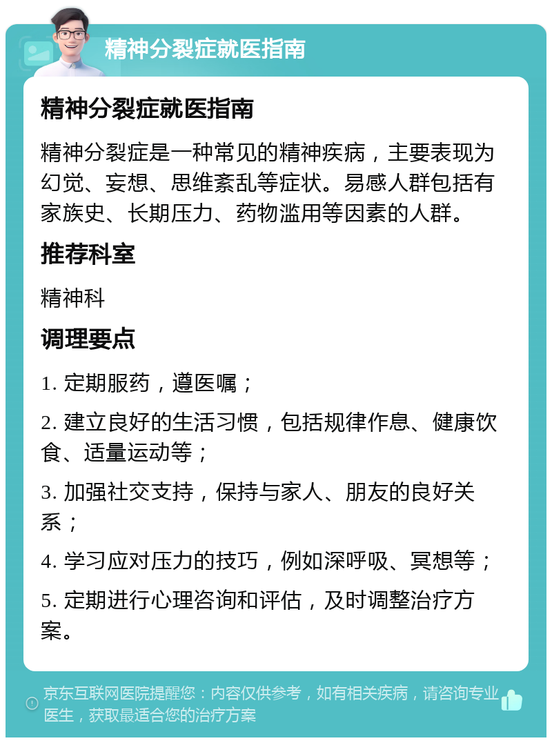 精神分裂症就医指南 精神分裂症就医指南 精神分裂症是一种常见的精神疾病，主要表现为幻觉、妄想、思维紊乱等症状。易感人群包括有家族史、长期压力、药物滥用等因素的人群。 推荐科室 精神科 调理要点 1. 定期服药，遵医嘱； 2. 建立良好的生活习惯，包括规律作息、健康饮食、适量运动等； 3. 加强社交支持，保持与家人、朋友的良好关系； 4. 学习应对压力的技巧，例如深呼吸、冥想等； 5. 定期进行心理咨询和评估，及时调整治疗方案。