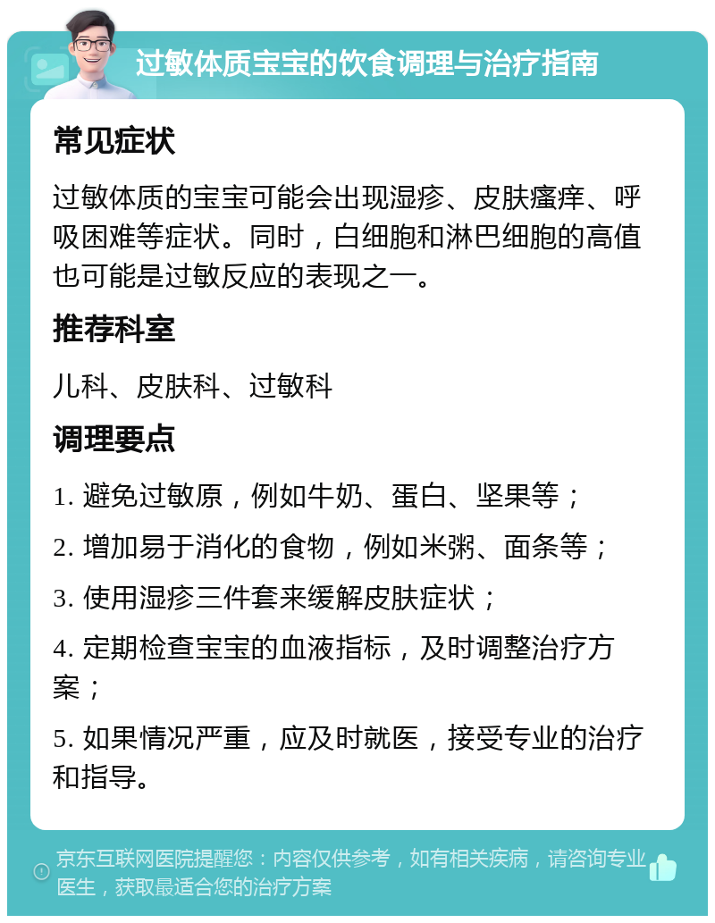 过敏体质宝宝的饮食调理与治疗指南 常见症状 过敏体质的宝宝可能会出现湿疹、皮肤瘙痒、呼吸困难等症状。同时，白细胞和淋巴细胞的高值也可能是过敏反应的表现之一。 推荐科室 儿科、皮肤科、过敏科 调理要点 1. 避免过敏原，例如牛奶、蛋白、坚果等； 2. 增加易于消化的食物，例如米粥、面条等； 3. 使用湿疹三件套来缓解皮肤症状； 4. 定期检查宝宝的血液指标，及时调整治疗方案； 5. 如果情况严重，应及时就医，接受专业的治疗和指导。