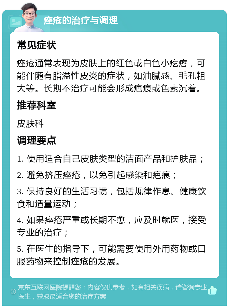 痤疮的治疗与调理 常见症状 痤疮通常表现为皮肤上的红色或白色小疙瘩，可能伴随有脂溢性皮炎的症状，如油腻感、毛孔粗大等。长期不治疗可能会形成疤痕或色素沉着。 推荐科室 皮肤科 调理要点 1. 使用适合自己皮肤类型的洁面产品和护肤品； 2. 避免挤压痤疮，以免引起感染和疤痕； 3. 保持良好的生活习惯，包括规律作息、健康饮食和适量运动； 4. 如果痤疮严重或长期不愈，应及时就医，接受专业的治疗； 5. 在医生的指导下，可能需要使用外用药物或口服药物来控制痤疮的发展。