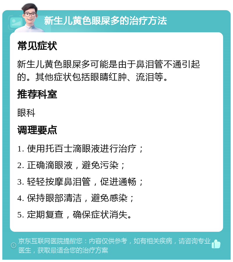 新生儿黄色眼屎多的治疗方法 常见症状 新生儿黄色眼屎多可能是由于鼻泪管不通引起的。其他症状包括眼睛红肿、流泪等。 推荐科室 眼科 调理要点 1. 使用托百士滴眼液进行治疗； 2. 正确滴眼液，避免污染； 3. 轻轻按摩鼻泪管，促进通畅； 4. 保持眼部清洁，避免感染； 5. 定期复查，确保症状消失。